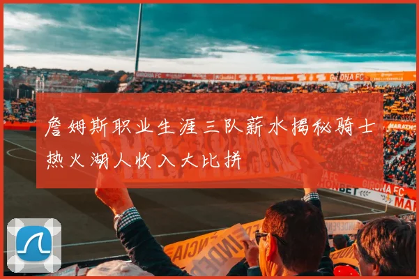詹姆斯职业生涯三队薪水揭秘骑士热火湖人收入大比拼