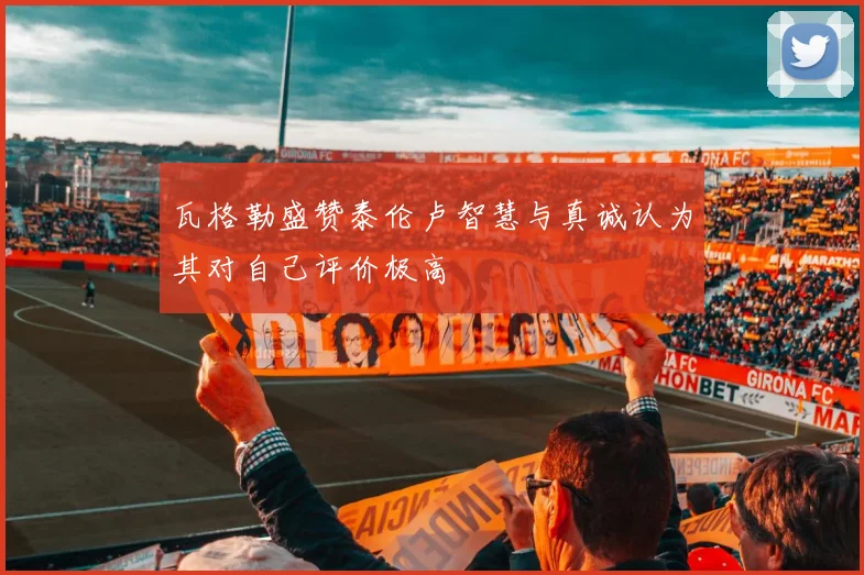 瓦格勒盛赞泰伦卢智慧与真诚认为其对自己评价极高