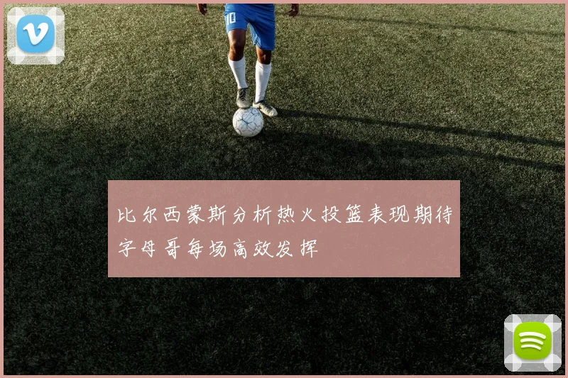 比尔西蒙斯分析热火投篮表现期待字母哥每场高效发挥