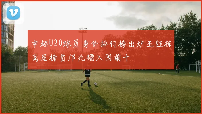 中超U20球员身价排行榜出炉王钰栋高居榜首邝兆镭入围前十