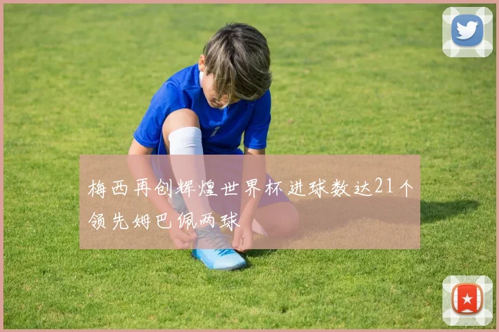 梅西再创辉煌世界杯进球数达21个领先姆巴佩两球