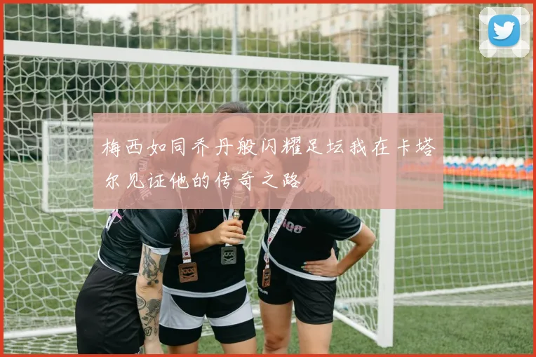 梅西如同乔丹般闪耀足坛我在卡塔尔见证他的传奇之路