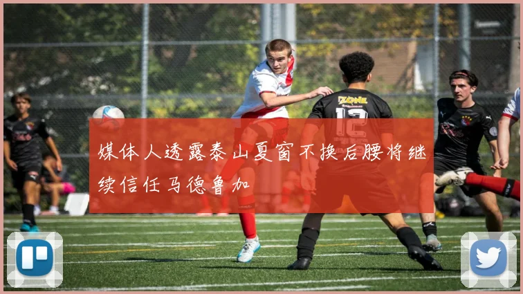 媒体人透露泰山夏窗不换后腰将继续信任马德鲁加