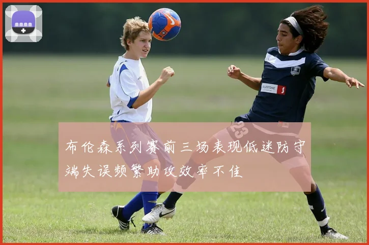 布伦森系列赛前三场表现低迷防守端失误频繁助攻效率不佳