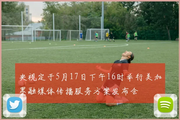央视定于5月17日下午16时举行美加墨融媒体传播服务方案发布会