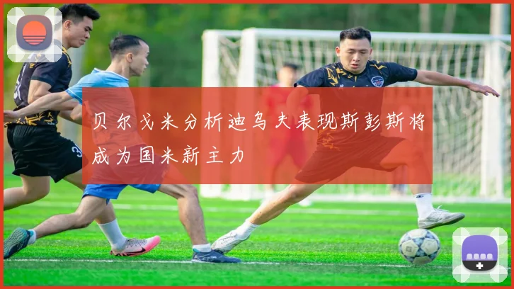 贝尔戈米分析迪乌夫表现斯彭斯将成为国米新主力