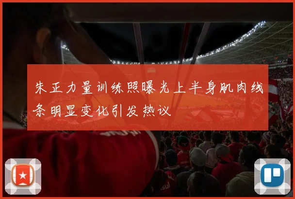 朱正力量训练照曝光上半身肌肉线条明显变化引发热议
