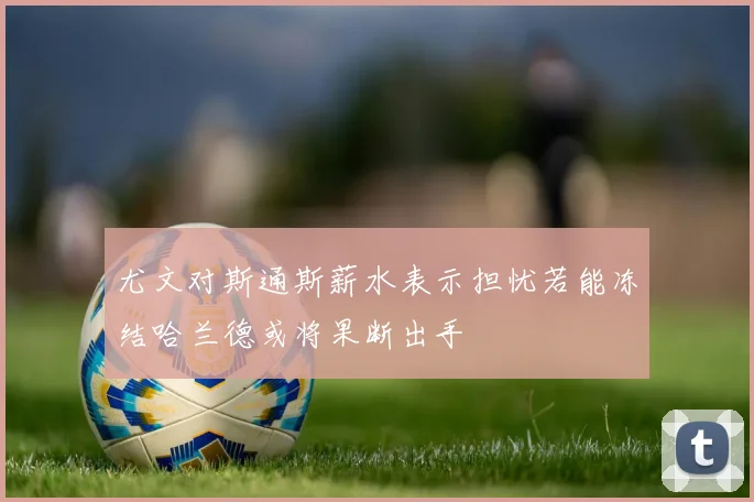 尤文对斯通斯薪水表示担忧若能冻结哈兰德或将果断出手