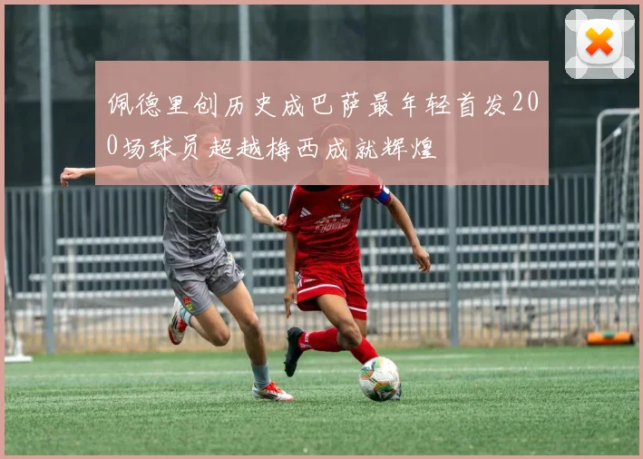 佩德里创历史成巴萨最年轻首发200场球员超越梅西成就辉煌