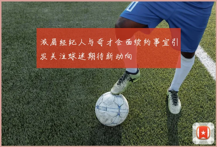 浓眉经纪人与奇才会面续约事宜引发关注球迷期待新动向