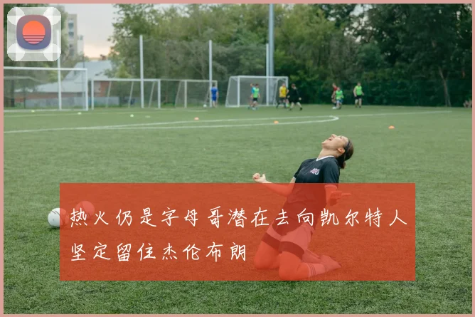 热火仍是字母哥潜在去向凯尔特人坚定留住杰伦布朗