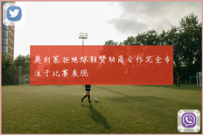 奥利塞拒绝球鞋赞助商合作完全专注于比赛表现
