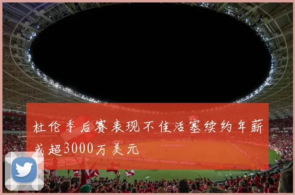 杜伦季后赛表现不佳活塞续约年薪或超3000万美元