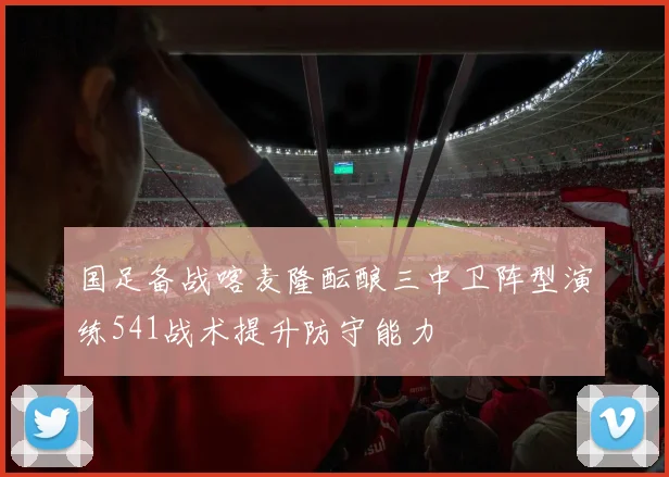 国足备战喀麦隆酝酿三中卫阵型演练541战术提升防守能力