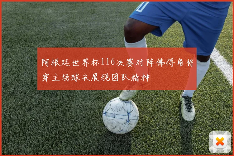 阿根廷世界杯116决赛对阵佛得角将穿主场球衣展现团队精神