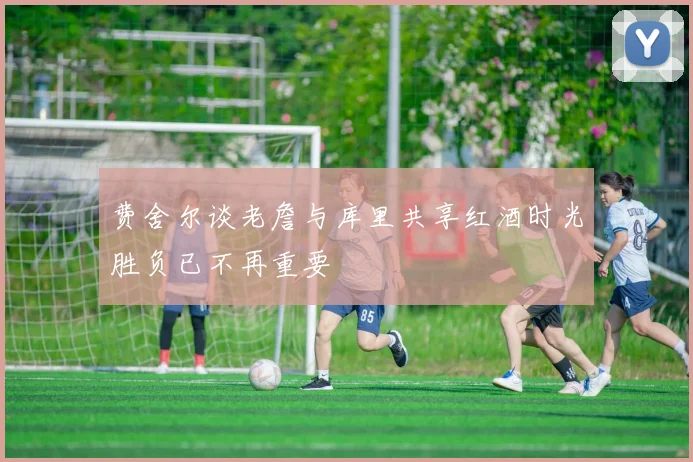 费舍尔谈老詹与库里共享红酒时光胜负已不再重要